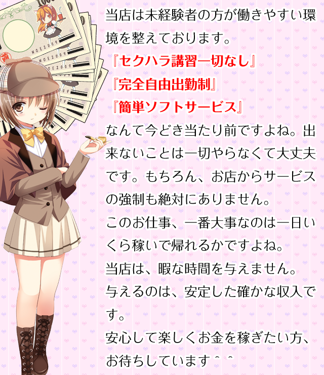 当店は未経験者の方が働きやすい環境を整えております。『セクハラ講習一切なし』『完全自由出勤制』『簡単ソフトサービス』なんて今どき当たり前ですよね。出来ないことは一切やらなくて大丈夫です。もちろん、お店からサービスの強制も絶対にありません。このお仕事、一番大事なのは一日いくら稼いで帰れるかですよね。当店は、暇な時間を与えません。与えるのは、安定した確かな収入です。安心して楽しくお金を稼ぎたい方、お待ちしています＾＾